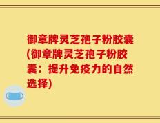 御章牌灵芝孢子粉胶囊(御章牌灵芝孢子粉胶囊：提升免疫力的自然选择)