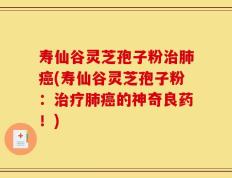 寿仙谷灵芝孢子粉治肺癌(寿仙谷灵芝孢子粉：治疗肺癌的神奇良药！)
