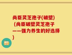 尚臣灵芝孢子(破壁) (尚臣破壁灵芝孢子——强力养生的好选择)