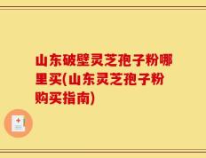 山东破壁灵芝孢子粉哪里买(山东灵芝孢子粉购买指南)