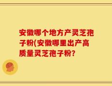 安徽哪个地方产灵芝孢子粉(安徽哪里出产高质量灵芝孢子粉？