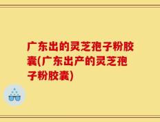 广东出的灵芝孢子粉胶囊(广东出产的灵芝孢子粉胶囊)