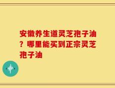 安徽养生道灵芝孢子油？哪里能买到正宗灵芝孢子油