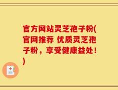 官方网站灵芝孢子粉(官网推荐 优质灵芝孢子粉，享受健康益处！)
