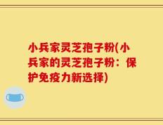 小兵家灵芝孢子粉(小兵家的灵芝孢子粉：保护免疫力新选择)