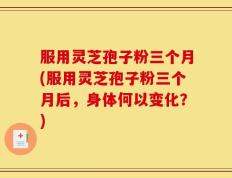服用灵芝孢子粉三个月(服用灵芝孢子粉三个月后，身体何以变化？)