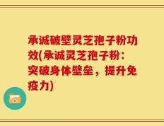 承诚破壁灵芝孢子粉功效(承诚灵芝孢子粉：突破身体壁垒，提升免疫力)