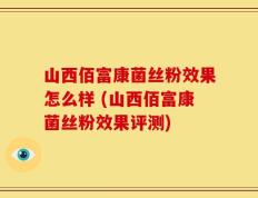 山西佰富康菌丝粉效果怎么样 (山西佰富康菌丝粉效果评测)