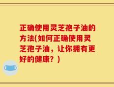 正确使用灵芝孢子油的方法(如何正确使用灵芝孢子油，让你拥有更好的健康？)