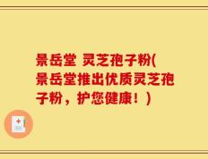 景岳堂 灵芝孢子粉(景岳堂推出优质灵芝孢子粉，护您健康！)