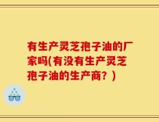 有生产灵芝孢子油的厂家吗(有没有生产灵芝孢子油的生产商？)