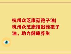杭州众芝康菇孢子油(杭州众芝康推出菇孢子油，助力健康养生
