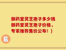 御药堂灵芝孢子多少钱御药堂灵芝孢子价格，专家推荐售价公布！)