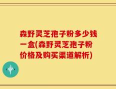 森野灵芝孢子粉多少钱一盒(森野灵芝孢子粉价格及购买渠道解析)