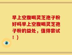 早上空腹喝灵芝孢子粉好吗早上空腹喝灵芝孢子粉的益处，值得尝试！)