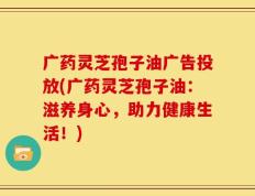 广药灵芝孢子油广告投放(广药灵芝孢子油：滋养身心，助力健康生活！)