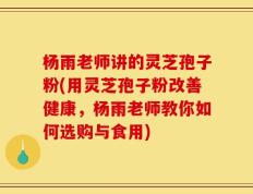 杨雨老师讲的灵芝孢子粉(用灵芝孢子粉改善健康，杨雨老师教你如何选购与食用)