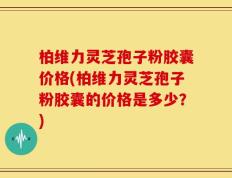 柏维力灵芝孢子粉胶囊价格(柏维力灵芝孢子粉胶囊的价格是多少？)