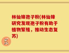 林仙锋孢子粉(林仙锋研究发现孢子粉有助于植物繁殖，推动生态复苏)