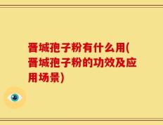 晋城孢子粉有什么用(晋城孢子粉的功效及应用场景)