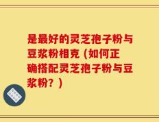 是最好的灵芝孢子粉与豆浆粉相克 (如何正确搭配灵芝孢子粉与豆浆粉？)