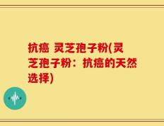抗癌 灵芝孢子粉(灵芝孢子粉：抗癌的天然选择)