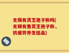 无锡有灵芝孢子粉吗(无锡有售灵芝孢子粉，抗疲劳养生佳品)