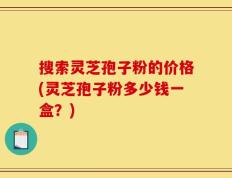 搜索灵芝孢子粉的价格(灵芝孢子粉多少钱一盒？)