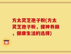 方太灵芝孢子粉(方太灵芝孢子粉，提神养颜，健康生活的选择)