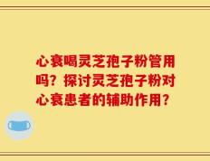心衰喝灵芝孢子粉管用吗？探讨灵芝孢子粉对心衰患者的辅助作用？