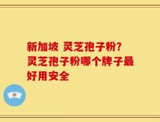 新加坡 灵芝孢子粉？灵芝孢子粉哪个牌子最好用安全