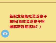 新冠发烧能吃灵芝孢子粉吗(能吃灵芝孢子粉缓解新冠症状吗？)