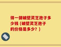 得一健破壁灵芝孢子多少钱 (破壁灵芝孢子的价格是多少？)