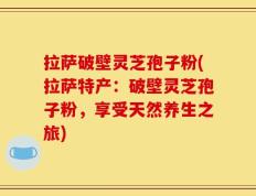 拉萨破壁灵芝孢子粉(拉萨特产：破壁灵芝孢子粉，享受天然养生之旅)