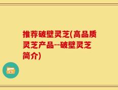 推荐破壁灵芝(高品质灵芝产品--破壁灵芝简介)
