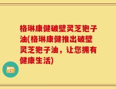 格琳康健破壁灵芝狍子油(格琳康健推出破壁灵芝狍子油，让您拥有健康生活)