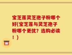 宝芝莲灵芝孢子粉哪个好(宝芝莲与灵芝孢子粉哪个更优？选购必读！)