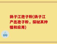 扬子江孢子粉(扬子江产出孢子粉，探秘其种植和应用)