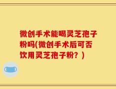 微创手术能喝灵芝孢子粉吗(微创手术后可否饮用灵芝孢子粉？)