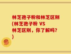 林芝孢子粉和林芝区别(林芝孢子粉 VS 林芝区别，你了解吗？)
