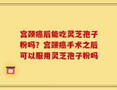 宫颈癌后能吃灵芝孢子粉吗？宫颈癌手术之后可以服用灵芝孢子粉吗