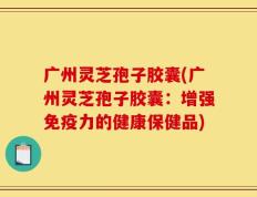 广州灵芝孢子胶囊(广州灵芝孢子胶囊：增强免疫力的健康保健品)