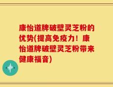 康怡道牌破壁灵芝粉的优势(提高免疫力！康怡道牌破壁灵芝粉带来健康福音)