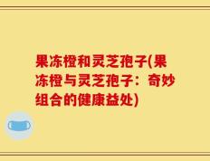 果冻橙和灵芝孢子(果冻橙与灵芝孢子：奇妙组合的健康益处)