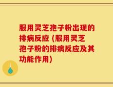 服用灵芝孢子粉出现的排病反应 (服用灵芝孢子粉的排病反应及其功能作用)