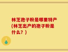 林芝孢子粉是哪里特产(林芝出产的孢子粉是什么？)