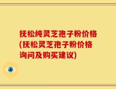 抚松纯灵芝孢子粉价格(抚松灵芝孢子粉价格询问及购买建议)