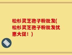 松杉灵芝孢子粉批发(松杉灵芝孢子粉批发优惠大促！)