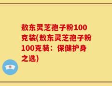 敖东灵芝孢子粉100克装(敖东灵芝孢子粉100克装：保健护身之选)