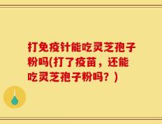 打免疫针能吃灵芝孢子粉吗(打了疫苗，还能吃灵芝孢子粉吗？)